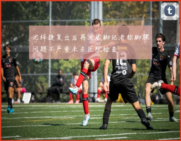 沈梓捷复出后再次崴脚记者称脚踝问题不严重未去医院检查