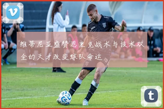 维蒂尼亚盛赞恩里克战术与技术双全的天才改变球队命运