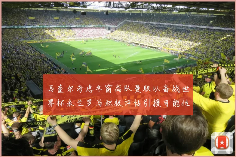 马奎尔考虑冬窗离队曼联以备战世界杯米兰罗马积极评估引援可能性