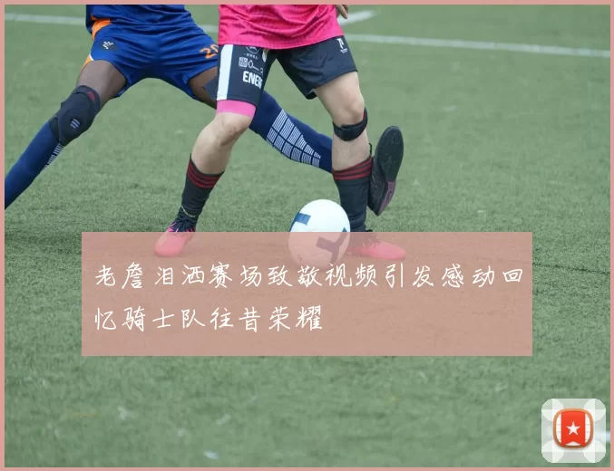 老詹泪洒赛场致敬视频引发感动回忆骑士队往昔荣耀
