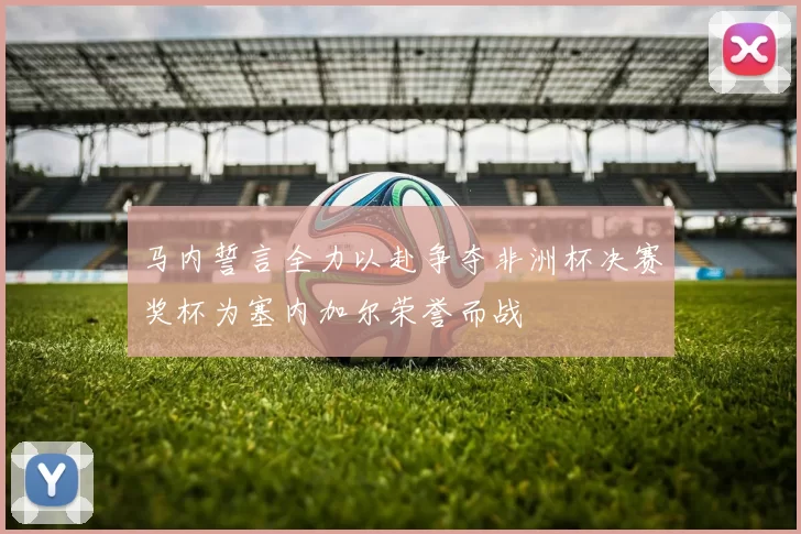 马内誓言全力以赴争夺非洲杯决赛奖杯为塞内加尔荣誉而战