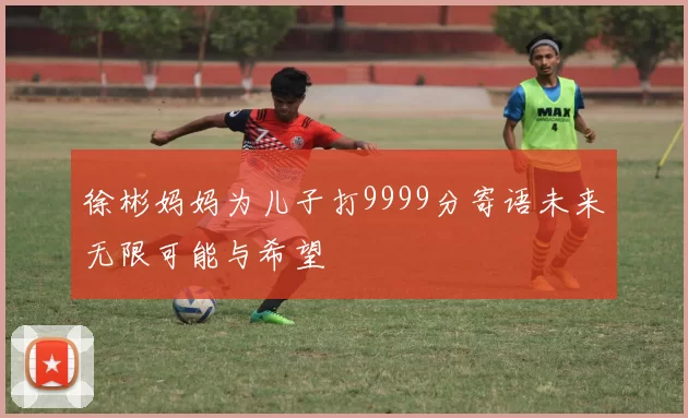 徐彬妈妈为儿子打9999分寄语未来无限可能与希望