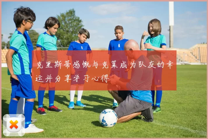克里斯蒂感慨与克莱成为队友的幸运并分享学习心得