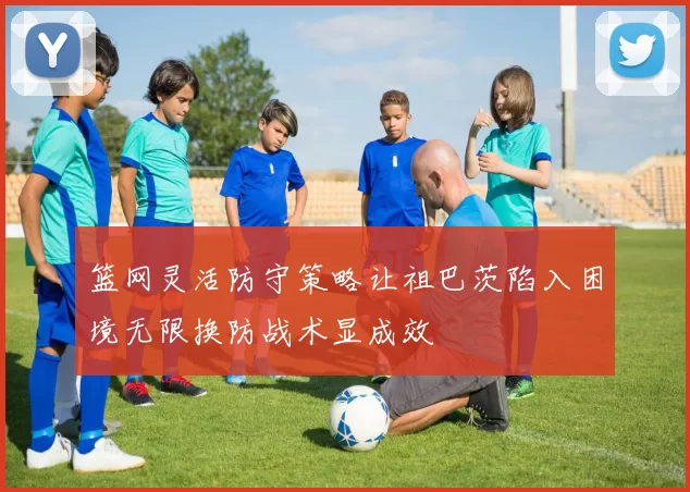 篮网灵活防守策略让祖巴茨陷入困境无限换防战术显成效
