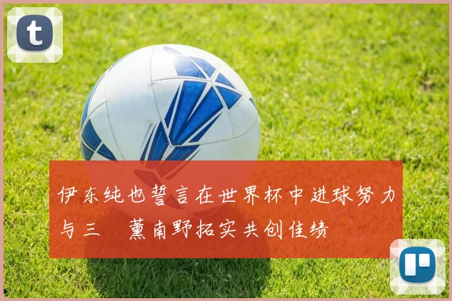 伊东纯也誓言在世界杯中进球努力与三笘薰南野拓实共创佳绩