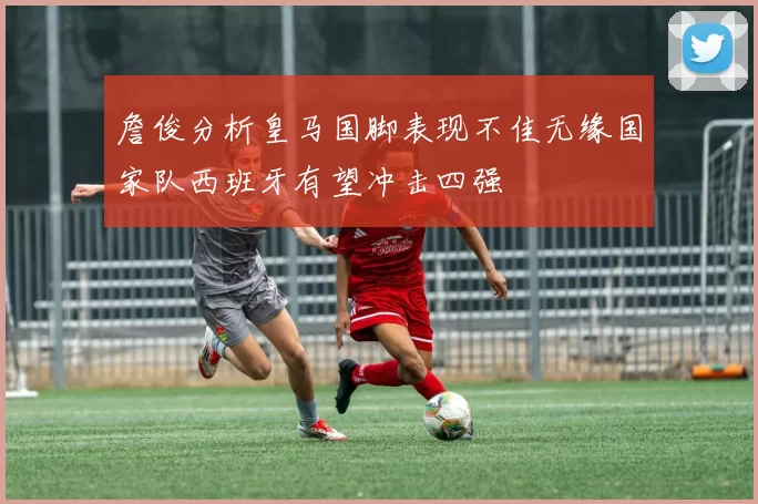 詹俊分析皇马国脚表现不佳无缘国家队西班牙有望冲击四强
