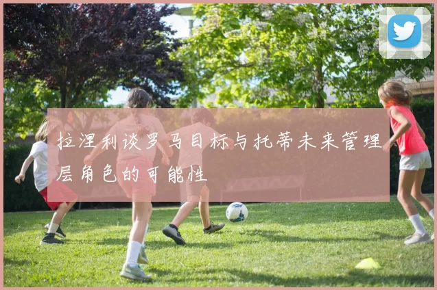 拉涅利谈罗马目标与托蒂未来管理层角色的可能性